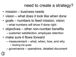 need to create a strategy?
• mission – business needs
• vision – what does it look like when done
• goals – numbers to feed mission, vision
    – what numbers will show if done right
• objectives – other non-number benefits
    – customer satisfaction, employee retention
• make sure it flows forward
    – measurement – what, when, how, and why
      • feeding the goals
    – governance – operations, detailed document

 