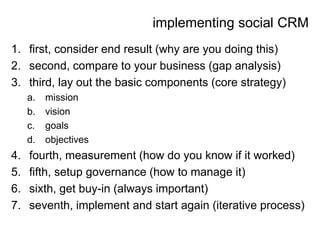implementing social CRM
1. first, consider end result (why are you doing this)
2. second, compare to your business (gap analysis)
3. third, lay out the basic components (core strategy)
     a.   mission
     b.   vision
     c.   goals
     d.   objectives
4.   fourth, measurement (how do you know if it worked)
5.   fifth, setup governance (how to manage it)
6.   sixth, get buy-in (always important)
7.   seventh, implement and start again (iterative process)
 