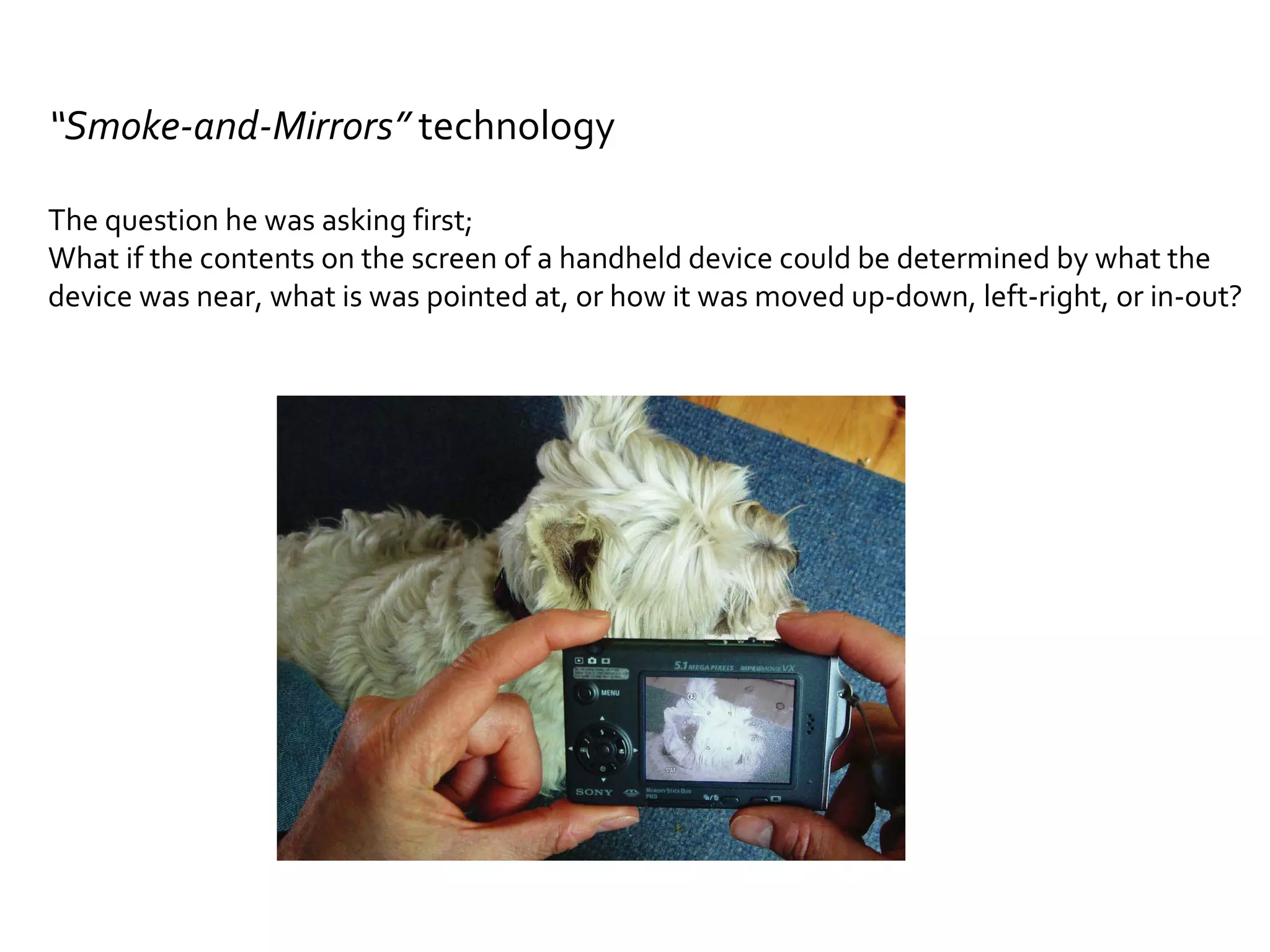 “ Smoke-and-Mirrors”  technology The question he was asking first; What if the contents on the screen of a handheld device could be determined by what the  device was near, what is was pointed at, or how it was moved up-down, left-right, or in-out? 