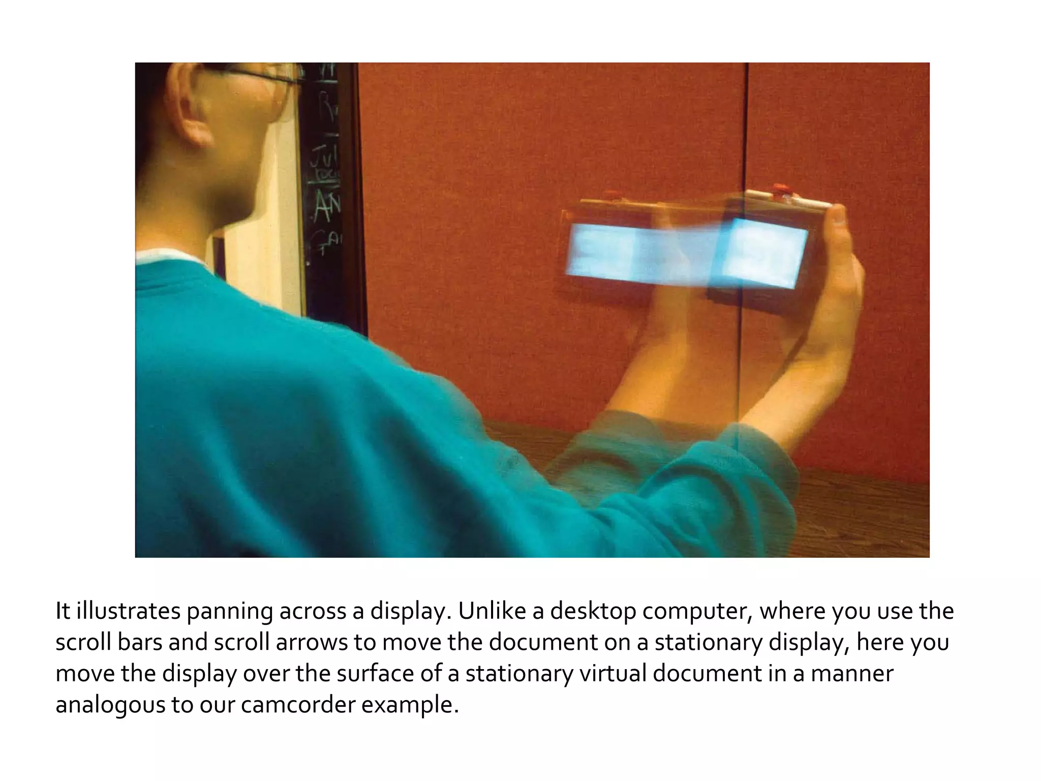 It illustrates panning across a display. Unlike a desktop computer, where you use the scroll bars and scroll arrows to move the document on a stationary display, here you move the display over the surface of a stationary virtual document in a manner analogous to our camcorder example. 