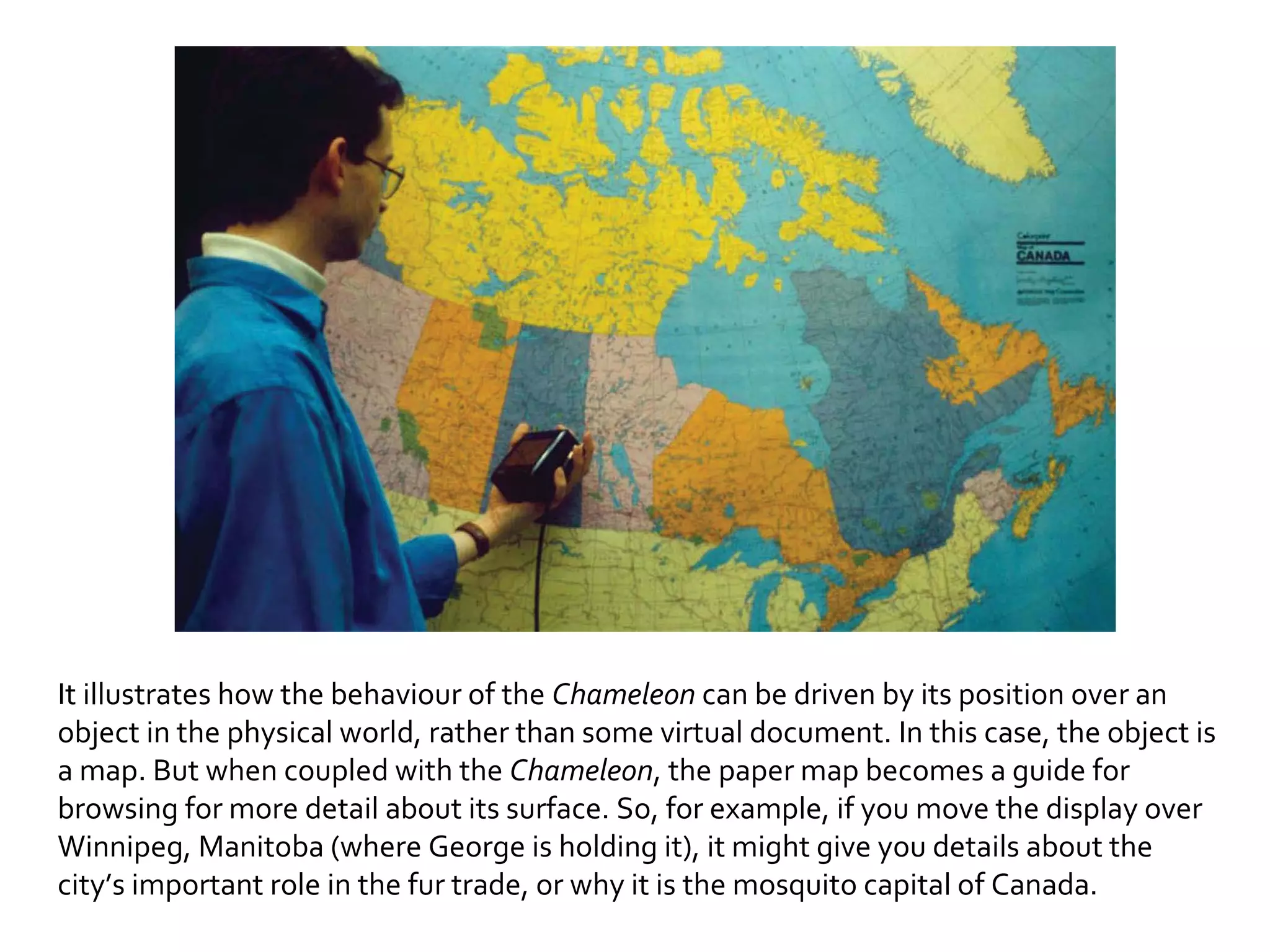 It illustrates how the behaviour of the  Chameleon  can be driven by its position over an object in the physical world, rather than some virtual document. In this case, the object is a map. But when coupled with the  Chameleon , the paper map becomes a guide for browsing for more detail about its surface. So, for example, if you move the display over Winnipeg, Manitoba (where George is holding it), it might give you details about the city’s important role in the fur trade, or why it is the mosquito capital of Canada. 