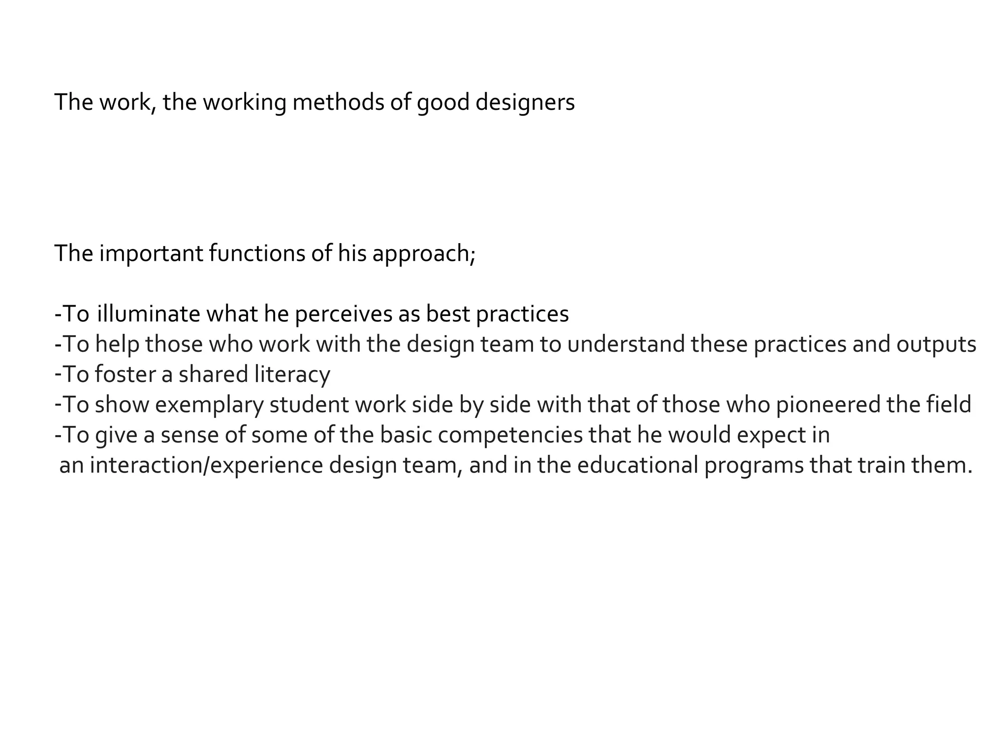 The work, the working methods of good designers The important functions of his approach; -To   illuminate what he perceives as best practices - To help those who work with the design team to understand these practices and outputs To foster a shared literacy  To show exemplary student work side by side with that of those who pioneered the field  -To give a sense of some of the basic competencies that he would expect in  an interaction/experience design team, and in the educational programs that train them. 