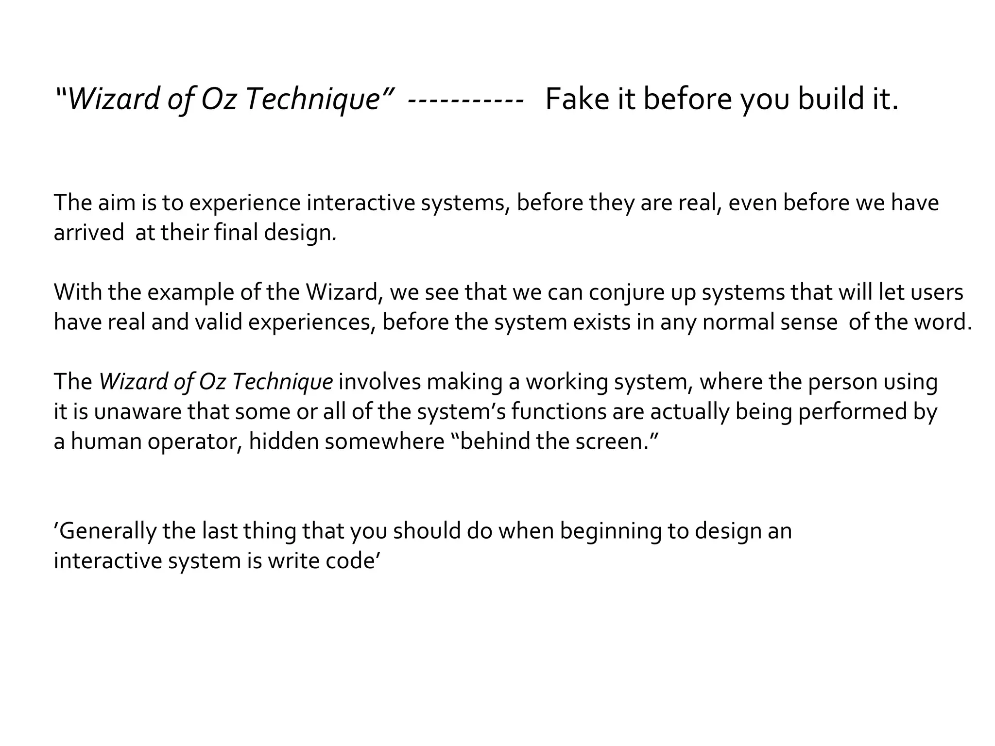 “ Wizard of Oz Technique”  -----------  Fake it before you build it.   The aim is to experience interactive systems, before they are real, even before we have  arrived  at their final design . With the example of the Wizard, we see that we can conjure up systems that will let users  have real and valid experiences, before the system exists in any normal sense  of the word. The  Wizard of Oz Technique  involves making a working system, where the person using  it is unaware that some or all of the system’s functions are actually being performed by  a human operator, hidden somewhere “behind the screen.” ’ Generally the last thing that you should do when beginning to design an  interactive system is write code’ 