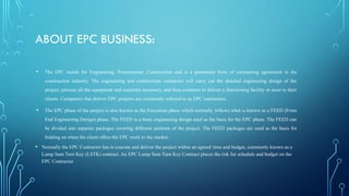ABOUT EPC BUSINESS:
• The EPC stands for Engineering, Procurement, Construction and is a prominent form of contracting agreement in the
construction industry. The engineering and construction contractor will carry out the detailed engineering design of the
project, procure all the equipment and materials necessary, and then construct to deliver a functioning facility or asset to their
clients. Companies that deliver EPC projects are commonly referred to as EPC contractors.
• The EPC phase of the project is also known as the Execution phase which normally follows what is known as a FEED (Front
End Engineering Design) phase. The FEED is a basic engineering design used as the basis for the EPC phase. The FEED can
be divided into separate packages covering different portions of the project. The FEED packages are used as the basis for
bidding on when the client offers the EPC work to the market.
• Normally the EPC Contractor has to execute and deliver the project within an agreed time and budget, commonly known as a
Lump Sum Turn Key (LSTK) contract. An EPC Lump Sum Turn Key Contract places the risk for schedule and budget on the
EPC Contractor
 