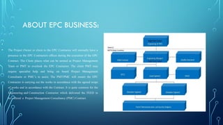 ABOUT EPC BUSINESS:
•
• The Project Owner or client to the EPC Contractor will normally have a
presence in the EPC Contractors offices during the execution of the EPC
Contract. The Client places what can be termed as Project Management
Team or PMT to overlook the EPC Contractor. The client PMT may
require specialist help and bring on board Project Management
Consultants or PMC’s to assist. The PMT/PMC will ensure the EPC
Contractor is carrying out the works in accordance with the agreed scope
of works and in accordance with the Contract. It is quite common for the
Engineering and Construction Contractor which delivered the FEED to
be offered a Project Management Consultancy (PMC) Contract.
 