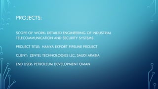 PROJECTS:
SCOPE OF WORK: DETAILED ENGINEERING OF INDUSTRIAL
TELECOMMUNICATION AND SECURITY SYSTEMS
PROJECT TITLE: HANYA EXPORT PIPELINE PROJECT
CLIENT: ZENTEL TECHNOLOGIES LLC, SAUDI ARABIA
END USER: PETROLEUM DEVELOPMENT OMAN
 