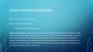 ROLES AND RESPONSIBILITIES:
Department: Design and Engineering
Roles: 1.) Design and Engineering
2.) Engineering Project Management
Design and Engineering: Design cabinet equipment layouts, Block diagrams for Data, telephone system,
Access control system, Public addressing and Alarm system, CCTV security and operational system, fibre
optic core allocation, system wiring Drawings, Equipment location layouts, Equipment tag list, Bill of
material, Site acceptance test procedure and test reports, Data sheets for equipment, installation and
maintenance manuals. Prepare Comment Resolution sheets and resolve comments for all documents and
drawings till final approval for construction.
 