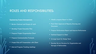 ROLES AND RESPONSIBILITIES:
Engineering Project Management:
• Review Contract and Scope of work
• Develop Project Execution Plan
• Prepare Project Organization Chart
• Prepare Communication Protocols
• Project Kick-off Presentation with Client
• Internal Progress Tracking meetings
• Weekly progress Report to Client
• Final Client Approval of Reports, Drawing and
Documents
• Prepare Performance Report and Improve Performance
• Technical Support to Client
• Arrange Inputs for Design Team
• Develop Server Structure for Organization and
Storage of Deliverables
 