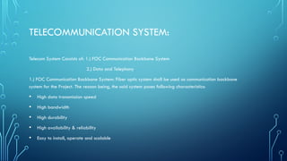 TELECOMMUNICATION SYSTEM:
Telecom System Consists of: 1.) FOC Communication Backbone System
2.) Data and Telephony
1.) FOC Communication Backbone System: Fiber optic system shall be used as communication backbone
system for the Project. The reason being, the said system poses following characteristics:
• High data transmission speed
• High bandwidth
• High durability
• High availability & reliability
• Easy to install, operate and scalable
 