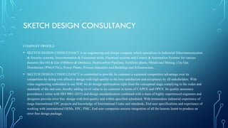 SKETCH DESIGN CONSULTANCY
COMPANY PROFILE:
• SKETCH DESIGN CONSULTANCY is an engineering and design company which specializes in Industrial Telecommunication
& Security systems, Instrumentation & Functional skids, Electrical systems and Control & Automation Systems for various
domains like Oil & Gas (Offshore & Onshore), Hydrocarbon Pipelines, Fertilizer plants, Metals and Mining, City Gas
Distribution (PNG/CNG), Power Plants, Process Industries and Buildings and Infrastructure.
• SKETCH DESIGN CONSULTANCY is committed to provide its customer a sustained competitive advantage over its
competitors by doing cost effective design with high quality to the best satisfaction and acceptance by all stakeholders. With
value engineering embedded in our SOP, we do design optimization right from the conceptual stage complying to the codes and
standards of the end user, thereby adding lot of value to its customer in terms of CAPEX and OPEX. Its quality assurance
procedures ( inline with ISO 9001-2015) and design standardization combined with a team of highly experienced engineers and
designers provide error free design with best quality and within specified scheduled. With tremendous industrial experience of
mega International EPC projects and knowledge of International Codes and standards, End user specifications and experience of
working with international OEMs, EPC, PMC, End user companies ensures integration of all the lessons learnt to produce an
error free design package.
 
