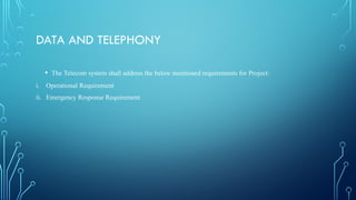 DATA AND TELEPHONY
• The Telecom system shall address the below mentioned requirements for Project:
i. Operational Requirement
ii. Emergency Response Requirement
 