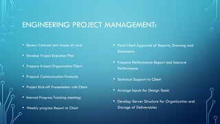 ENGINEERING PROJECT MANAGEMENT:
• Review Contract and Scope of work
• Develop Project Execution Plan
• Prepare Project Organization Chart
• Prepare Communication Protocols
• Project Kick-off Presentation with Client
• Internal Progress Tracking meetings
• Weekly progress Report to Client
• Final Client Approval of Reports, Drawing and
Documents
• Prepare Performance Report and Improve
Performance
• Technical Support to Client
• Arrange Inputs for Design Team
• Develop Server Structure for Organization and
Storage of Deliverables
 