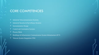 CORE COMPETENCIES
 Industrial Telecommunication Systems
 Industrial Security & Survelliance Systems
 Instrumentation Design
 Control and Automation Systems
 Process Skids
 Buildings & Infrastructure Communication System Infrastructure (ICT)
 Telecom System Integration (TSI)
 