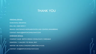 THANK YOU
PERSONAL DETAILS:
NAME-RAHUL DEHARWAL
ROLL NO.-18001009511
BRANCH- ELECTRONICS INSTRUMENTATION AND CONTROL ENGINEERING
CONTACT- RAHUL@SKETCHCONSULTANT.CO.IN
INTERNSHIP DETAILS:
COMPANY NAME- SKETCH DESIGN CONSULTANCY, FARIDABAD
DURATION- 11JAN,2021 TO 30JUN, 2021
MENTOR- MR. MUKUL CHAUHAN (DIRECTOR & H.O.D)
CONTACT- MC@SKETCHCONSULTANT.CO.IN
 