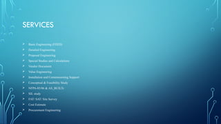 SERVICES
 Basic Engineering (FEED)
 Detailed Engineering
 Proposal Engineering
 Special Studies and Calculations
 Vendor Document
 Value Engineering
 Installation and Commissioning Support
 Conceptual & Feasibility Study
 NFPA-85/86 & AS_BUILTs
 SIL study
 FAT/ SAT/ Site Survey
 Cost Estimate
 Procurement Engineering
 