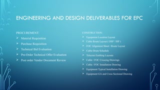 ENGINEERING AND DESIGN DELIVERABLES FOR EPC
PROCUREMENT:
 Material Requisition
 Purchase Requisition
 Technical Bid Evaluation
 Pre-Order Technical Offer Evaluation
 Post order Vendor Document Review
CONSTRUCTION:
 Equipment Location Layout
 Cable Route Layout ( OSP / ISP )
 FOC Alignment Sheet / Route Layout
 Cable Drum Schedule
 Telecom Earthing Layouts
 Cable / FOC Crossing Drawings
 Cable / FOC Installation Drawing
 Equipment Typical Installation Drawing
 Equipment GA and Cross Sectional Drawing
 