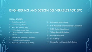 ENGINEERING AND DESIGN DELIVERABLES FOR EPC
SPECIAL STUDIES:
 PAGA Coverage Study
 CCTV Coverage Study
 Wi-Fi Heat Mapping Study
 TETRA Radio System Study
 Line of Sight Study for Radio and Microwave
networks
 Power & Heat Dissipation Calculation
 Fiber Link Budget Calculation
 Bandwidth Calculation (LAN/WAN)
 IP Network Traffic Study
 UPS Reliability and Availability Calculation
 Cable Sizing Calculations
 Voltage Drop Calculations
 BICSI Certification
 VSAT Study
 Storage Server Capacity Calculations
 