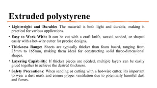 Extruded polystyrene
• Lightweight and Durable: The material is both light and durable, making it
practical for various applications.
• Easy to Work With: It can be cut with a craft knife, sawed, sanded, or shaped
easily with a hot-wire cutter for precise designs.
• Thickness Range: Sheets are typically thicker than foam board, ranging from
25mm to 165mm, making them ideal for constructing solid three-dimensional
shapes.
• Layering Capability: If thicker pieces are needed, multiple layers can be easily
glued together to achieve the desired thickness.
• Safety Precautions: When sanding or cutting with a hot-wire cutter, it's important
to wear a dust mask and ensure proper ventilation due to potentially harmful dust
and fumes.
 