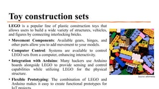 Toy construction sets
LEGO is a popular line of plastic construction toys that
allows users to build a wide variety of structures, vehicles,
and figures by connecting interlocking bricks.
• Movement Components: Available gears, hinges, and
other parts allow you to add movement to your models.
• Computer Control: Systems are available to control
LEGO sets from a computer, enhancing interactivity.
• Integration with Arduino: Many hackers use Arduino
boards alongside LEGO to provide sensing and control
capabilities while utilizing LEGO for the physical
structure.
• Flexible Prototyping: The combination of LEGO and
Arduino makes it easy to create functional prototypes for
Source: wikimedia
 