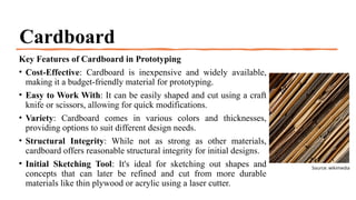 Cardboard
Key Features of Cardboard in Prototyping
• Cost-Effective: Cardboard is inexpensive and widely available,
making it a budget-friendly material for prototyping.
• Easy to Work With: It can be easily shaped and cut using a craft
knife or scissors, allowing for quick modifications.
• Variety: Cardboard comes in various colors and thicknesses,
providing options to suit different design needs.
• Structural Integrity: While not as strong as other materials,
cardboard offers reasonable structural integrity for initial designs.
• Initial Sketching Tool: It's ideal for sketching out shapes and
concepts that can later be refined and cut from more durable
materials like thin plywood or acrylic using a laser cutter.
Source: wikimedia
 
