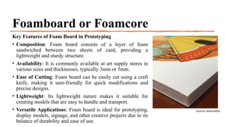 Foamboard or Foamcore
Key Features of Foam Board in Prototyping
• Composition: Foam board consists of a layer of foam
sandwiched between two sheets of card, providing a
lightweight and sturdy structure.
• Availability: It is commonly available at art supply stores in
various sizes and thicknesses, typically 3mm or 5mm.
• Ease of Cutting: Foam board can be easily cut using a craft
knife, making it user-friendly for quick modifications and
precise designs.
• Lightweight: Its lightweight nature makes it suitable for
creating models that are easy to handle and transport.
• Versatile Applications: Foam board is ideal for prototyping,
display models, signage, and other creative projects due to its
balance of durability and ease of use.
Source: wikimedia
 