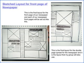 Sketched Layout for front page of Newspaper This is the final layout for the front page of our newspaper and each of our newspaper front pages will be set out like this. This is the final layout for the double page spread for the newspaper and it is the layout that my group will also use. 