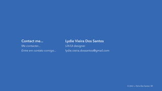 © 2016. L. Vieira Dos Santos | MDI | School of design, Laval U. | 31© 2016. L. Vieira Dos Santos | 31
Contact me...
Me contacter...
Entre em contato comigo...
Lydie Vieira Dos Santos
UX/UI designer
lydie.vieira.dossantos@gmail.com
 