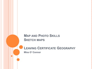 MAP AND PHOTO SKILLS
SKETCH MAPS
LEAVING CERTIFICATE GEOGRAPHY
Miss O’ Connor
 