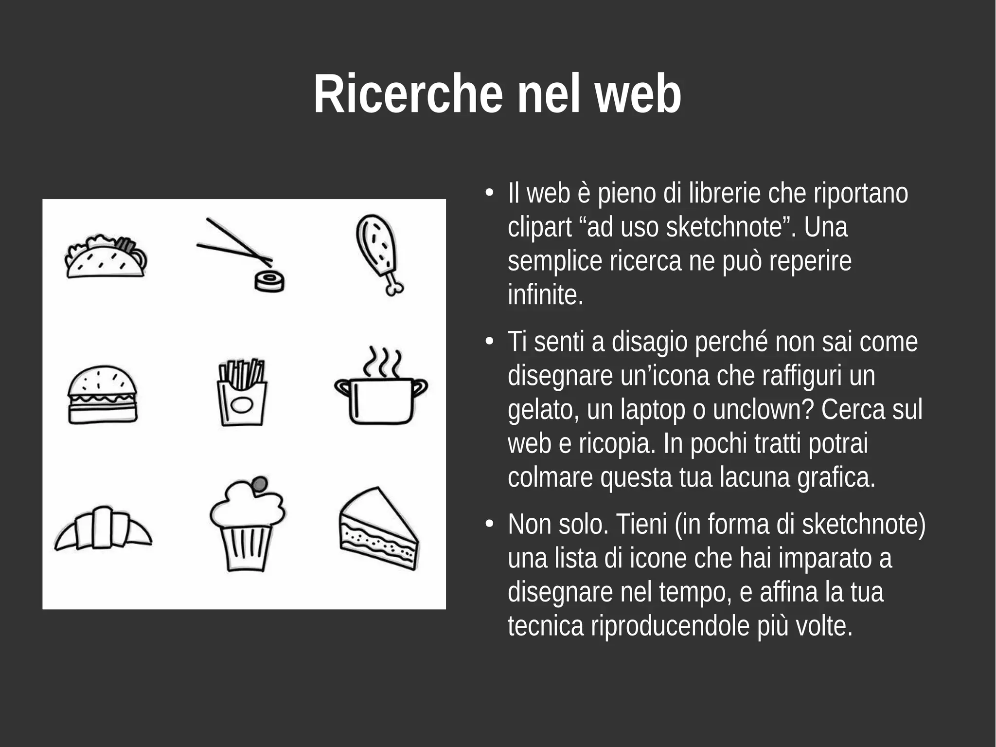 Ricerche nel web
●
Il web è pieno di librerie che riportano
clipart “ad uso sketchnote”. Una
semplice ricerca ne può reperire
infinite.
●
Ti senti a disagio perché non sai come
disegnare un’icona che raffiguri un
gelato, un laptop o unclown? Cerca sul
web e ricopia. In pochi tratti potrai
colmare questa tua lacuna grafica.
●
Non solo. Tieni (in forma di sketchnote)
una lista di icone che hai imparato a
disegnare nel tempo, e affina la tua
tecnica riproducendole più volte.
 