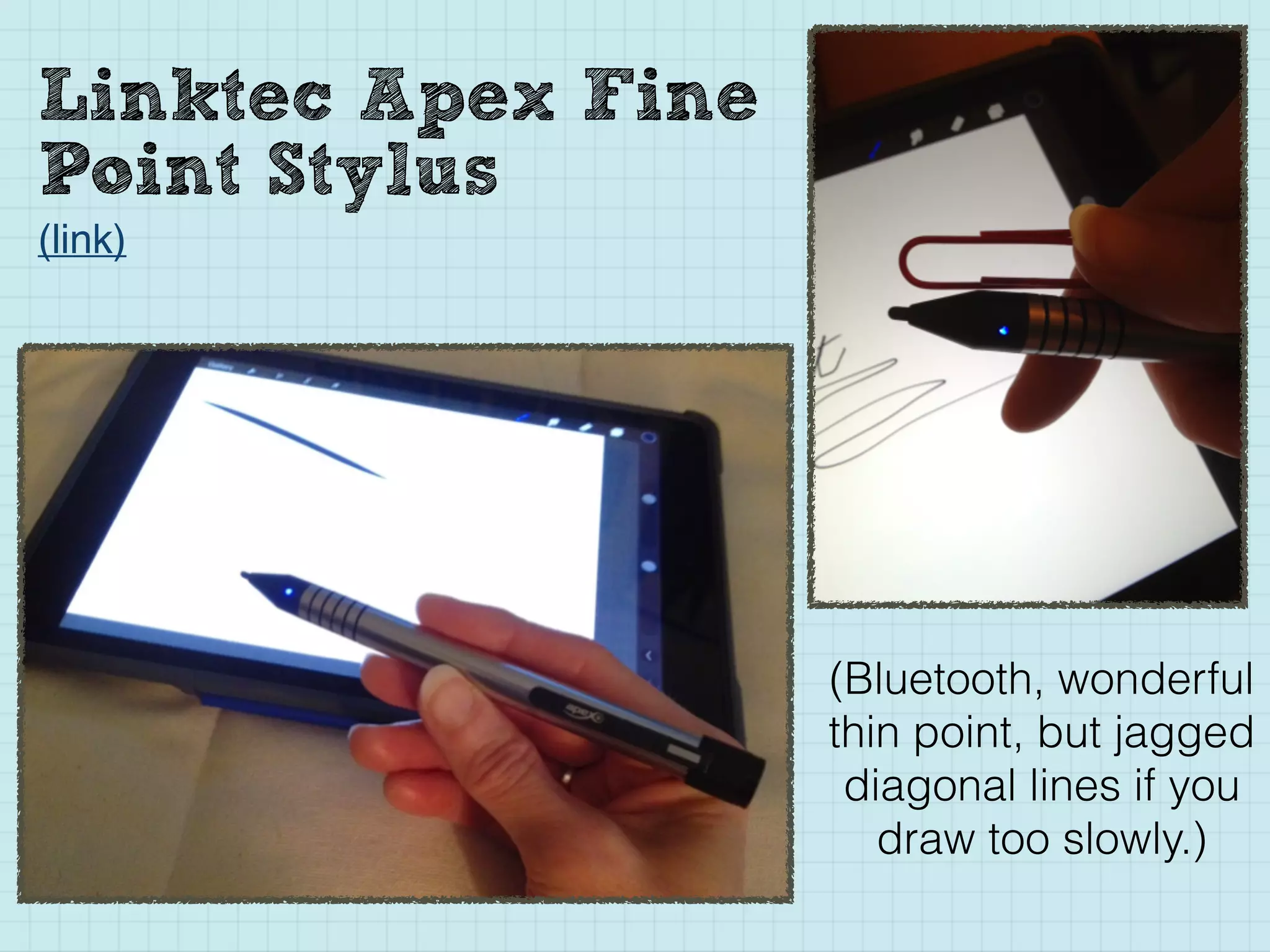 Linktec Apex Fine
Point Stylus
(link)
(Bluetooth, wonderful
thin point, but jagged
diagonal lines if you
draw too slowly.)
 
