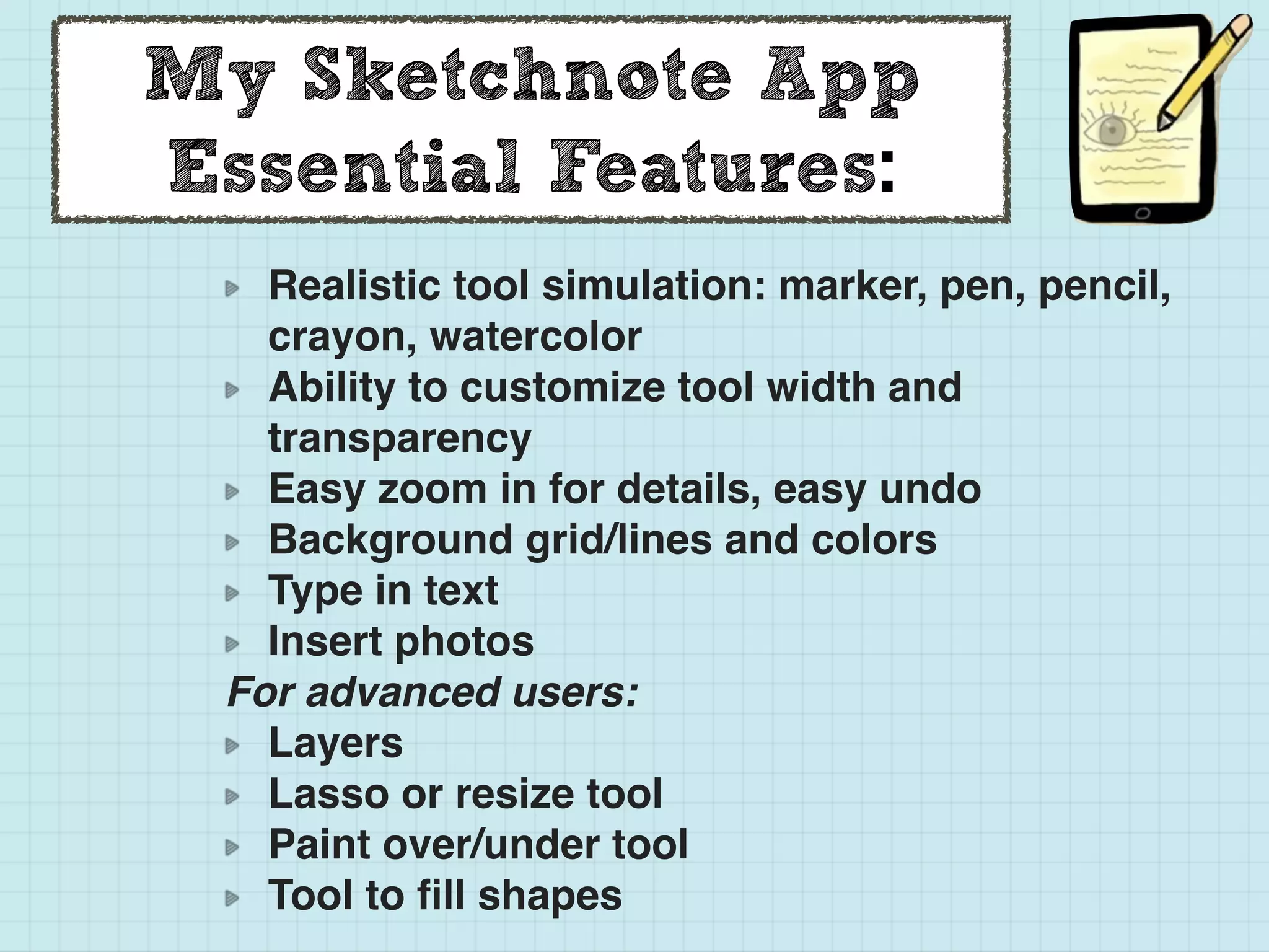 My Sketchnote App
Essential Features:
Realistic tool simulation: marker, pen, pencil,
crayon, watercolor
Ability to customize tool width and
transparency
Easy zoom in for details, easy undo
Background grid/lines and colors
Type in text
Insert photos
For advanced users:
Layers
Lasso or resize tool
Paint over/under tool
Tool to ﬁll shapes
 