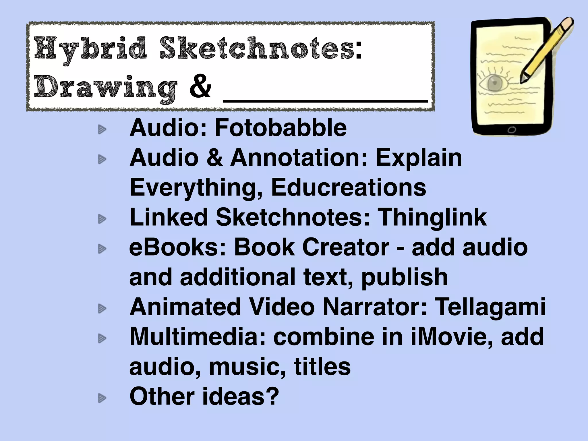 Hybrid Sketchnotes:
Drawing & _____________
Audio: Fotobabble
Audio & Annotation: Explain
Everything, Educreations
Linked Sketchnotes: Thinglink
eBooks: Book Creator - add audio
and additional text, publish
Animated Video Narrator: Tellagami
Multimedia: combine in iMovie, add
audio, music, titles
Other ideas?
 