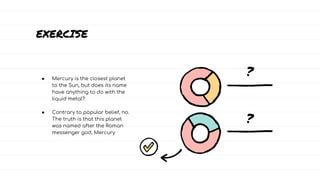 EXERCISE
● Mercury is the closest planet
to the Sun, but does its name
have anything to do with the
liquid metal?
● Contrary to popular belief, no.
The truth is that this planet
was named after the Roman
messenger god, Mercury
?
?
 