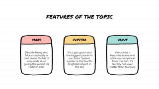 Despite being red,
Mars is actually a
cold place. It’s full of
iron oxide dust,
giving the planet its
reddish cast
It’s a gas giant and
the biggest planet in
our Solar System.
Jupiter is the fourth-
brightest object in
the sky
Venus has a
beautiful name and
is the second planet
from the Sun. It’s
terribly hot, even
hotter than Mercury
FEATURES OF THE TOPIC
MARS JUPITER VENUS
 