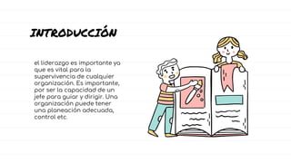el liderazgo es importante ya
que es vital para la
supervivencia de cualquier
organización. Es importante,
por ser la capacidad de un
jefe para guiar y dirigir. Una
organización puede tener
una planeación adecuada,
control etc.
INTRODUCCIÓN
 