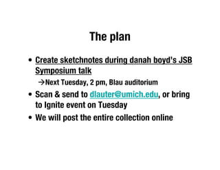 The plan
• Create sketchnotes during danah boyd’s JSB
  Symposium talk
  Next Tuesday, 2 pm, Blau auditorium
• Scan & send to dlauter@umich.edu, or bring
  to Ignite event on Tuesday
• We will post the entire collection online
 