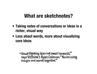 What are sketchnotes?
• Taking notes of conversations or ideas in a
  richer, visual way
• Less about words, more about visualizing
  core ideas
 