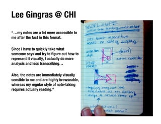 Lee Gingras @ CHI
“…my notes are a lot more accessible to
me after the fact in this format.

Since I have to quickly take what
someone says and try to ﬁgure out how to
represent it visually, I actually do more
analysis and less transcribing…

Also, the notes are immediately visually
sensible to me and are highly browseable,
whereas my regular style of note-taking
requires actually reading.”
 