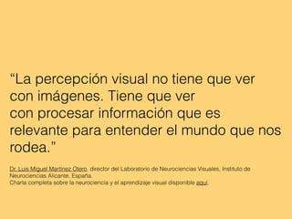 “La percepción visual no tiene que ver
con imágenes. Tiene que ver
con procesar información que es
relevante para entender el mundo que nos
rodea.”
Dr. Luis Miguel Martínez Otero, director del Laboratorio de Neurociencias Visuales, Instituto de
Neurociencias Alicante, España.
Charla completa sobre la neurociencia y el aprendizaje visual disponible aquí.
 
