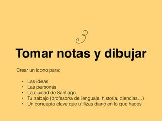 3
Tomar notas y dibujar
Crear un ícono para:
• Las ideas
• Las personas
• La ciudad de Santiago
• Tu trabajo (profesor/a de lenguaje, historia, ciencias…)
• Un concepto clave que utilizas diario en lo que haces
 