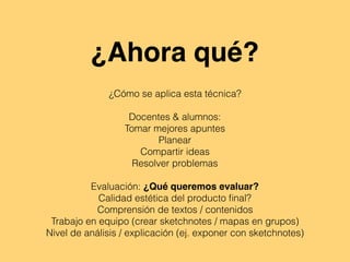 ¿Ahora qué?
¿Cómo se aplica esta técnica?
Docentes & alumnos:
Tomar mejores apuntes
Planear
Compartir ideas
Resolver problemas
Evaluación: ¿Qué queremos evaluar?
Calidad estética del producto ﬁnal?
Comprensión de textos / contenidos
Trabajo en equipo (crear sketchnotes / mapas en grupos)
Nivel de análisis / explicación (ej. exponer con sketchnotes)
 