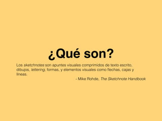 ¿Qué son?
Los sketchnotes son apuntes visuales comprimidos de texto escrito,
dibujos, lettering, formas, y elementos visuales como ﬂechas, cajas y
líneas.
- Mike Rohde, The Sketchnote Handbook
 
