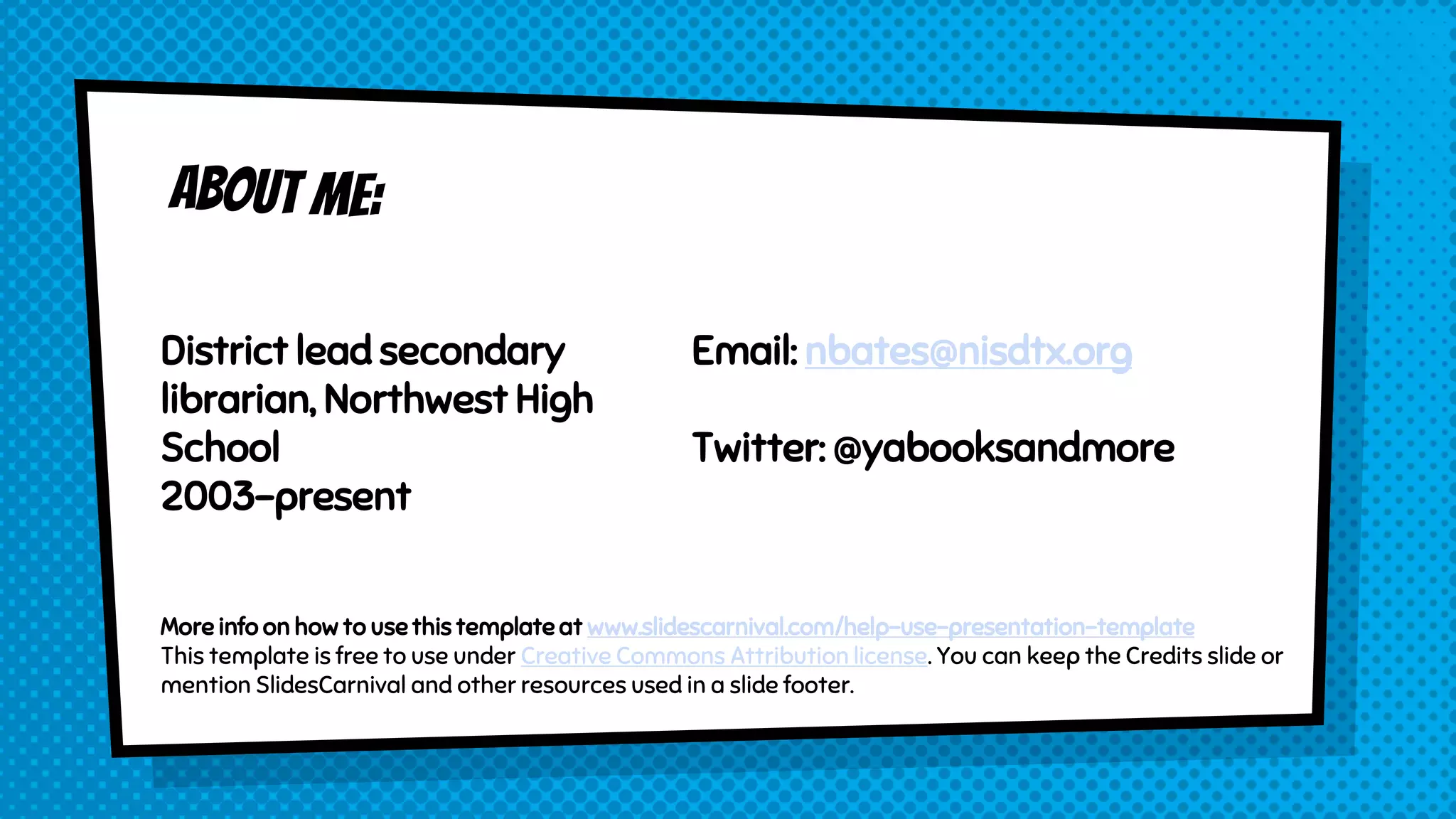 District lead secondary
librarian, Northwest High
School
2003-present
Email: nbates@nisdtx.org
Twitter: @yabooksandmore
More info on how to use this template at www.slidescarnival.com/help-use-presentation-template
This template is free to use under Creative Commons Attribution license. You can keep the Credits slide or
mention SlidesCarnival and other resources used in a slide footer.
 