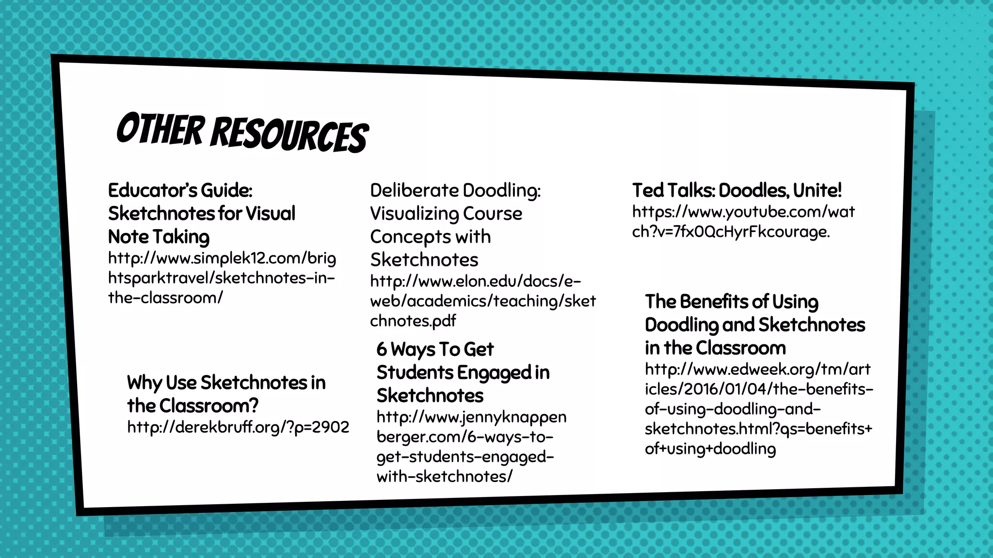 Educator’s Guide:
Sketchnotes for Visual
Note Taking
http://www.simplek12.com/brig
htsparktravel/sketchnotes-in-
the-classroom/
Deliberate Doodling:
Visualizing Course
Concepts with
Sketchnotes
http://www.elon.edu/docs/e-
web/academics/teaching/sket
chnotes.pdf
Ted Talks: Doodles, Unite!
https://www.youtube.com/wat
ch?v=7fx0QcHyrFkcourage.
Why Use Sketchnotes in
the Classroom?
http://derekbruff.org/?p=2902
The Benefits of Using
Doodling and Sketchnotes
in the Classroom
http://www.edweek.org/tm/art
icles/2016/01/04/the-benefits-
of-using-doodling-and-
sketchnotes.html?qs=benefits+
of+using+doodling
6 Ways To Get
Students Engaged in
Sketchnotes
http://www.jennyknappen
berger.com/6-ways-to-
get-students-engaged-
with-sketchnotes/
 