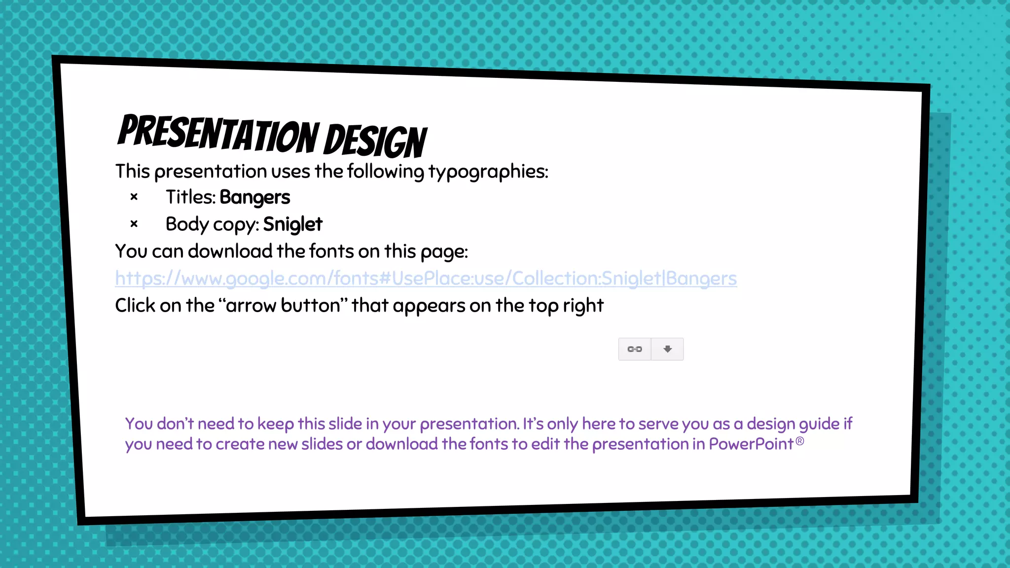 This presentation uses the following typographies:
× Titles: Bangers
× Body copy: Sniglet
You can download the fonts on this page:
https://www.google.com/fonts#UsePlace:use/Collection:Sniglet|Bangers
Click on the “arrow button” that appears on the top right
You don’t need to keep this slide in your presentation. It’s only here to serve you as a design guide if
you need to create new slides or download the fonts to edit the presentation in PowerPoint®
 