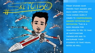 Many studies have
proven that images are
much more effective
than words when it
comes to comprehension,
memory retention and
motivation. This is a
good reason for
teachers to try to take
up sketchnoting
themselves and to
encourage their
students to take visual
notes as well.
13
 