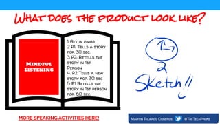 What does the product look like?
Mindful
Listening
1 Get in pairs
2 P1: Tells a story
for 30 sec.
3 P2: Retells the
story in 1st
Person
4. P2 Tells a new
story for 30 sec
5 P1 Retells the
story in 1st person
for 60 sec.
MORE SPEAKING ACTIVITIES HERE! Martin Ricardo Cisneros @TheTechProfe
 