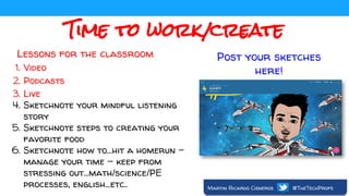 Time to work/create
Lessons for the classroom
1. Video
2. Podcasts
3. Live
4. Sketchnote your mindful listening
story
5. Sketchnote steps to creating your
favorite food
6. Sketchnote how to...hit a homerun -
manage your time - keep from
stressing out...math/science/PE
processes, english...etc..
Post your sketches
here!
Martin Ricardo Cisneros @TheTechProfe
 