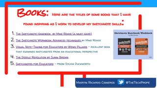 Martin Ricardo Cisneros @TheTechProfe
Books: Here are the titles of some books that I have
found inspiring as I work to develop my sketchnote skills:
1. The Sketchnote Handbook by Mike Rohde (a must have!)
2. The Sketchnote Workbook: Advanced techniques by Mike Rohde
3. Visual Note-Taking for Educators by Wendi Pillars - excellent book
that examines sketchnotes from an educational perspective
4. The Doodle Revolution by Sunni Brown
5. Sketchnotes for Educators - from Sylvia Duckworth
 
