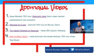 Martin Ricardo Cisneros @TheTechProfe
Additional Videos
1. Sunni Brown's TED talk: Doodler's Unite (note: some content
inappropriate for students)
2. Drawing In Class - another TED talk by Rachel Smith
3. The Higher Purpose of Doodling - from CBS Sunday Morning
4. How to Make Toast - using sketches for design process, TED talk from
Tom Wujec
 